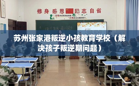 苏州张家港叛逆小孩教育学校（解决孩子叛逆期问题）