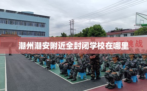 潮州潮安附近全封闭学校在哪里