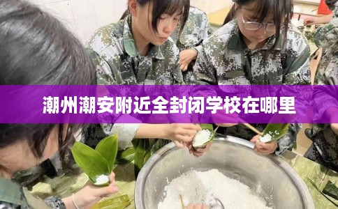 潮州潮安附近全封闭学校在哪里