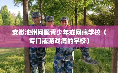 安徽池州问题青少年戒网瘾学校（专门戒游戏瘾的学校）