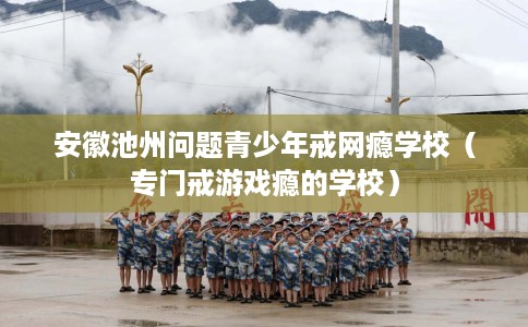 安徽池州问题青少年戒网瘾学校（专门戒游戏瘾的学校）