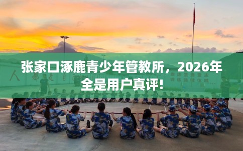 张家口涿鹿青少年管教所，2026年全是用户真评!