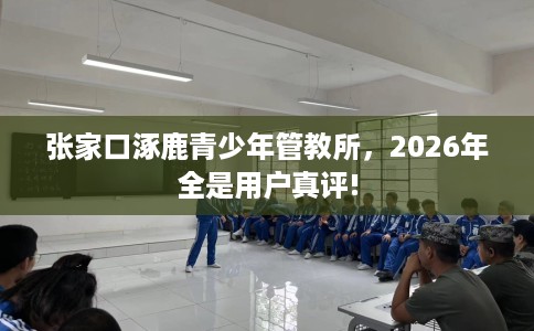 张家口涿鹿青少年管教所，2026年全是用户真评!