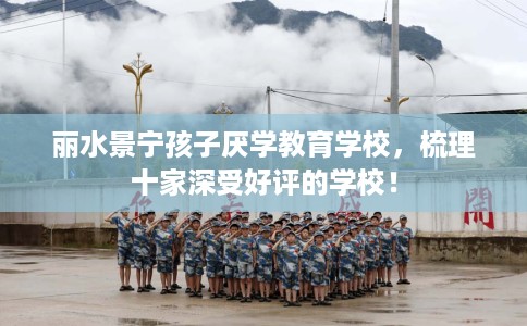 丽水景宁孩子厌学教育学校，梳理十家深受好评的学校！