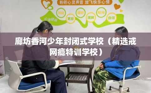 廊坊香河少年封闭式学校（精选戒网瘾特训学校）