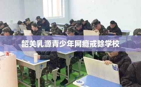 韶关乳源青少年网瘾戒除学校