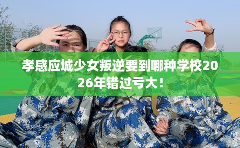 孝感应城少女叛逆要到哪种学校2026年错过亏大！