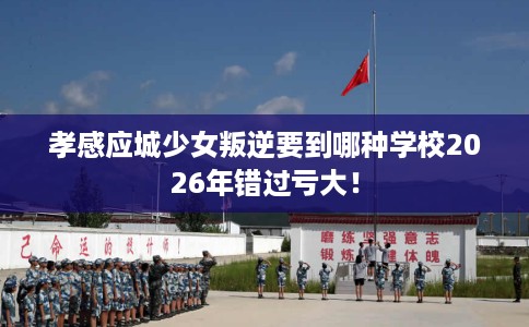 孝感应城少女叛逆要到哪种学校2026年错过亏大！