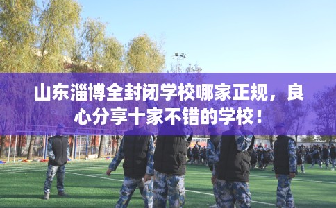 山东淄博全封闭学校哪家正规，良心分享十家不错的学校！