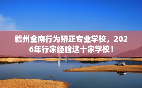 赣州全南行为矫正专业学校，2026年行家经验这十家学校！