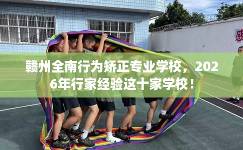 赣州全南行为矫正专业学校，2026年行家经验这十家学校！