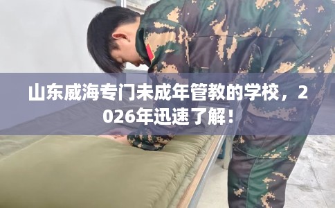 山东威海专门未成年管教的学校，2026年迅速了解！