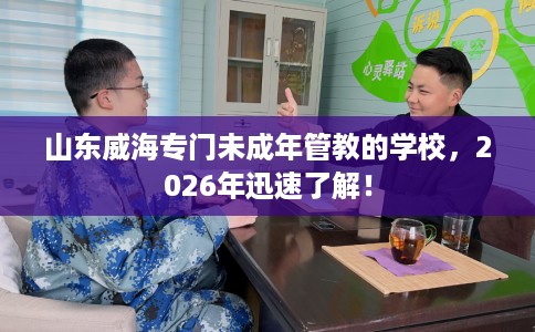 山东威海专门未成年管教的学校，2026年迅速了解！