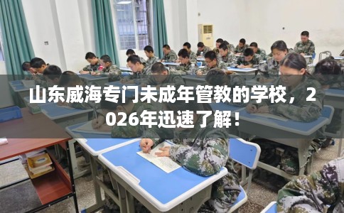 山东威海专门未成年管教的学校，2026年迅速了解！