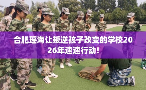 合肥瑶海让叛逆孩子改变的学校2026年速速行动!