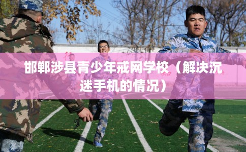 邯郸涉县青少年戒网学校（解决沉迷手机的情况）