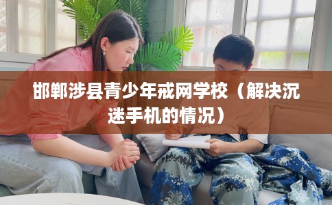 邯郸涉县青少年戒网学校（解决沉迷手机的情况）