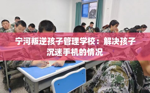宁河叛逆孩子管理学校：解决孩子沉迷手机的情况