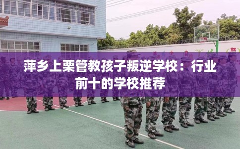 萍乡上栗管教孩子叛逆学校：行业前十的学校推荐