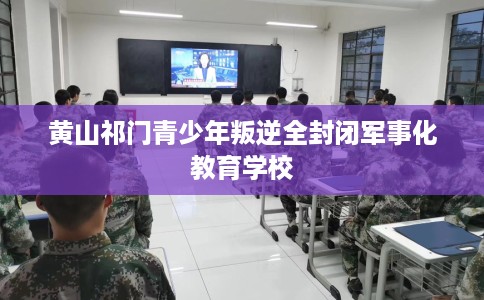 黄山祁门青少年叛逆全封闭军事化教育学校