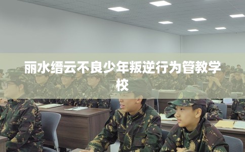 丽水缙云不良少年叛逆行为管教学校