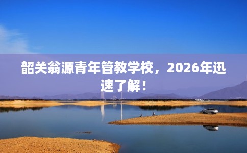 韶关翁源青年管教学校，2026年迅速了解！