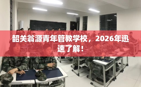 韶关翁源青年管教学校，2026年迅速了解！
