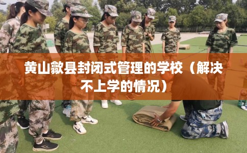 黄山歙县封闭式管理的学校（解决不上学的情况）