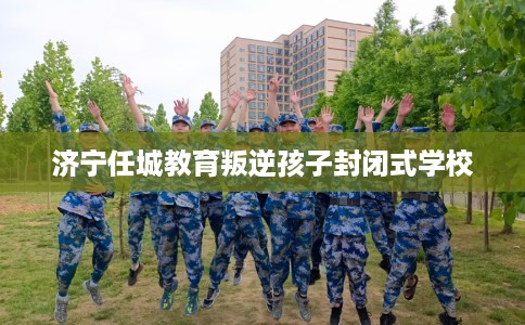 济宁任城教育叛逆孩子封闭式学校