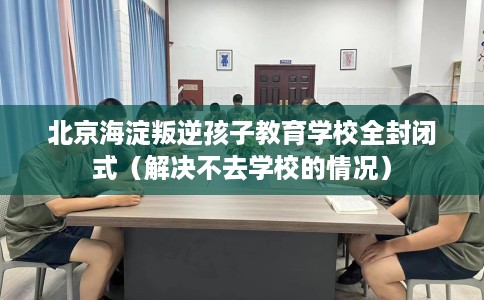北京海淀叛逆孩子教育学校全封闭式（解决不去学校的情况）