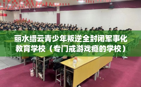 丽水缙云青少年叛逆全封闭军事化教育学校（专门戒游戏瘾的学校）