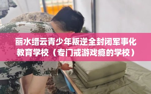 丽水缙云青少年叛逆全封闭军事化教育学校（专门戒游戏瘾的学校）