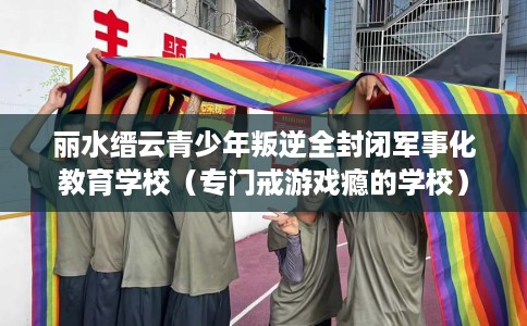 丽水缙云青少年叛逆全封闭军事化教育学校（专门戒游戏瘾的学校）