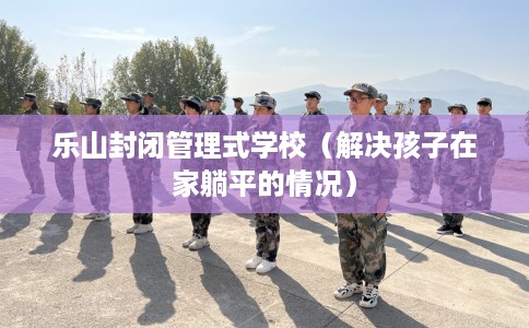乐山封闭管理式学校（解决孩子在家躺平的情况）