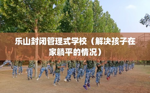 乐山封闭管理式学校（解决孩子在家躺平的情况）