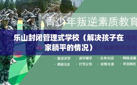 乐山封闭管理式学校（解决孩子在家躺平的情况）