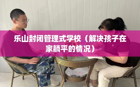 乐山封闭管理式学校（解决孩子在家躺平的情况）