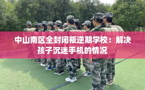 中山南区全封闭叛逆期学校：解决孩子沉迷手机的情况