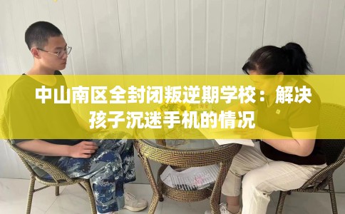 中山南区全封闭叛逆期学校：解决孩子沉迷手机的情况