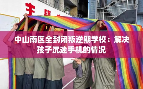 中山南区全封闭叛逆期学校：解决孩子沉迷手机的情况