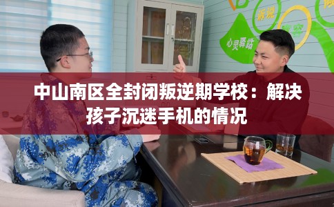 中山南区全封闭叛逆期学校：解决孩子沉迷手机的情况