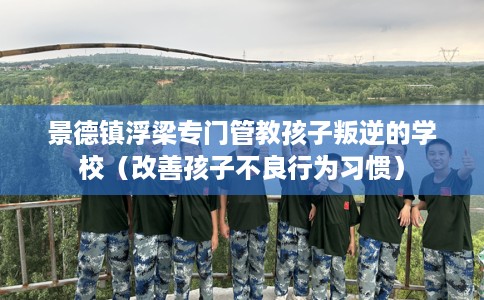 景德镇浮梁专门管教孩子叛逆的学校（改善孩子不良行为习惯）