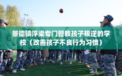 景德镇浮梁专门管教孩子叛逆的学校（改善孩子不良行为习惯）