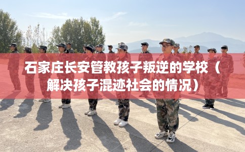石家庄长安管教孩子叛逆的学校（解决孩子混迹社会的情况）