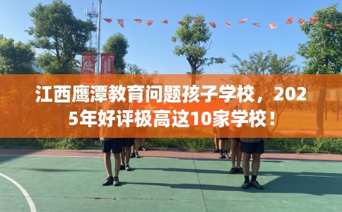 江西鹰潭教育问题孩子学校，2025年好评极高这10家学校！