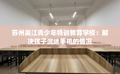 苏州吴江青少年特训教育学校：解决孩子沉迷手机的情况