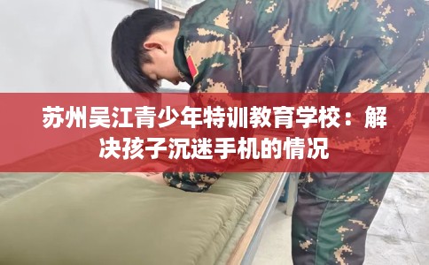 苏州吴江青少年特训教育学校：解决孩子沉迷手机的情况