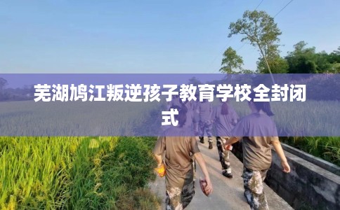 芜湖鸠江叛逆孩子教育学校全封闭式