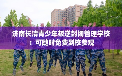 济南长清青少年叛逆封闭管理学校：可随时免费到校参观