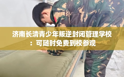 济南长清青少年叛逆封闭管理学校：可随时免费到校参观